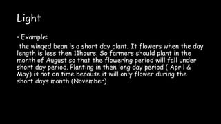 Light
• Example:
the winged bean is a short day plant. It flowers when the day
length is less then 11hours. So farmers should plant in the
month of August so that the flowering period will fall under
short day period. Planting in then long day period ( April &
May) is not on time because it will only flower during the
short days month (November)
 