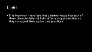 Light
• It is important therefore that a farmer knows how each of
these characteristics of light affects crop production, so
they can adjust their agricultural practices
 
