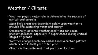 Weather / Climate
• Weather plays a major role in determining the success of
agricultural pursuits
• Most field crops are dependent solely upon weather to
provide life‐sustaining water and energy
• Occasionally, adverse weather conditions can cause
production losses, especially if experienced during critical
stages of growth
• Weather changes each day and assumes a certain pattern
which repeats itself year after year
• Climate is the pattern of that particular location
 