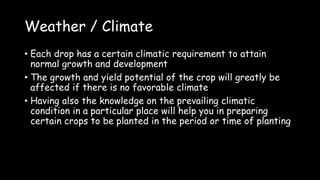 Weather / Climate
• Each drop has a certain climatic requirement to attain
normal growth and development
• The growth and yield potential of the crop will greatly be
affected if there is no favorable climate
• Having also the knowledge on the prevailing climatic
condition in a particular place will help you in preparing
certain crops to be planted in the period or time of planting
 