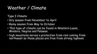 Weather / Climate
Type I Climate
• Dry season from November to April
• Rainy season from May to October
• This type of climate can be found in Western Luzon,
Mindoro, Negros and Palawan.
• high mountains serves a protection from rain coming from
northwest so these places are free from strong typhoon
 