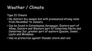 Weather / Climate
Type II Climate
• No distinct dry season but with pronounced strong rains
from November to January
• Can be found in Catanduanes,Sorsgogon, Eastern part of
Albay, Eastern and Western part of Camarines Norte and
Camarines Sur, greater part of eastern Quezon, Samar,
Leyte and Mindanao.
• Has no protection against thunder storm and rain
 