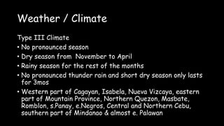 Weather / Climate
Type III Climate
• No pronounced season
• Dry season from November to April
• Rainy season for the rest of the months
• No pronounced thunder rain and short dry season only lasts
for 3mos
• Western part of Cagayan, Isabela, Nueva Vizcaya, eastern
part of Mountain Province, Northern Quezon, Masbate,
Romblon, s.Panay, e.Negros, Central and Northern Cebu,
southern part of Mindanao & almost e. Palawan
 
