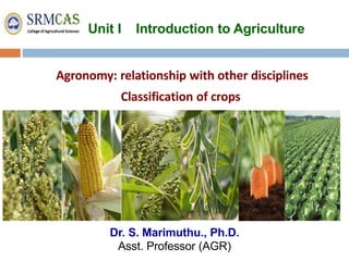 Unit I Introduction to Agriculture
Dr. S. Marimuthu., Ph.D.
Asst. Professor (AGR)
Agronomy: relationship with other disciplines
Classification of crops
 