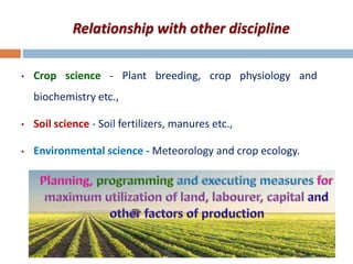 Relationship with other discipline
• Crop science - Plant breeding, crop physiology and
biochemistry etc.,
• Soil science - Soil fertilizers, manures etc.,
• Environmental science - Meteorology and crop ecology.
 