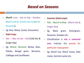 Based on Seasons
• Kharif: June - July to Sep - October
(Warm wet & shorter day length for
flowering)
• Eg. Rice, Maize, Castor, Groundnut
• Rabi Crops
• Oct. – Nov. to Jan - Feb (Cold dry &
longer day)
• Eg. Wheat, Mustard, Barley, Oats,
Potato, Bengal gram, Berseem,
Cabbage and Cauliflower
• Summer (Zaid crops)
• Feb. - March to May - (Warm dry &
longer day)
• Eg. Black gram, Greengram,
Seasame, Cowpea etc.
• Classification is not a universal
one. Indicate the period for
particular crops grown
• Eg. Kharif rice, Kharif maize, Rabi
maize, Summer pulse etc.
 