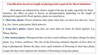 Classification based on length of photoperiod required for floral initiation:
Most plants are influenced by relative length of the day & night, especially for floral
initiation, the effect on plant is known as photoperiodism depending on the length of
photoperiod required for floral ignition, plants are classified as:
1. Short-day plants: Flower initiation takes plate when days are short less then ten hours.
E.g. rice, Jowar, green gram, black gram etc.
2. Long day’s plants: require long days are more than ten hours for floral ignition. E.g.
Wheat, Barley,
3. Day neutral plants: Photoperiod does not have much influence for phase change for these
plants. E.g. Cotton, sunflower. The rate of the flowering initiation depends on how short or
long is photoperiod. Shorter the days, more rapid initiation of flowering in short days plants.
Longer the days more rapid are the initiation of flowering in long days plants.
 