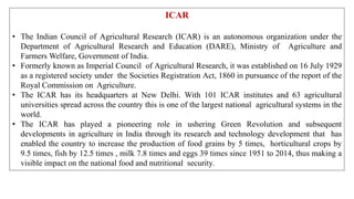 ICAR
• The Indian Council of Agricultural Research (ICAR) is an autonomous organization under the
Department of Agricultural Research and Education (DARE), Ministry of Agriculture and
Farmers Welfare, Government of India.
• Formerly known as Imperial Council of Agricultural Research, it was established on 16 July 1929
as a registered society under the Societies Registration Act, 1860 in pursuance of the report of the
Royal Commission on Agriculture.
• The ICAR has its headquarters at New Delhi. With 101 ICAR institutes and 63 agricultural
universities spread across the country this is one of the largest national agricultural systems in the
world.
• The ICAR has played a pioneering role in ushering Green Revolution and subsequent
developments in agriculture in India through its research and technology development that has
enabled the country to increase the production of food grains by 5 times, horticultural crops by
9.5 times, fish by 12.5 times , milk 7.8 times and eggs 39 times since 1951 to 2014, thus making a
visible impact on the national food and nutritional security.
 