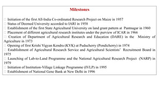 Milestones
Initiation of the first All-India Co-ordinated Research Project on Maize in 1957
Status of Deemed University accorded to IARI in 1958
Establishment of the first State Agricultural University on land grant pattern at Pantnagar in 1960
Placement of different agricultural research institutes under the purview of ICAR in 1966
Creation of Department of Agricultural Research and Education (DARE) in the Ministry of
Agriculture in 1973
Opening of first Krishi Vigyan Kendra (KVK) at Puducherry (Pondicherry) in 1974
Establishment of Agricultural Research Service and Agricultural Scientists’ Recruitment Board in
1975
Launching of Lab-to-Land Programme and the National Agricultural Research Project (NARP) in
1979
Initiation of Institution-Village Linkage Programme (IVLP) in 1995
Establishment of National Gene Bank at New Delhi in 1996
 