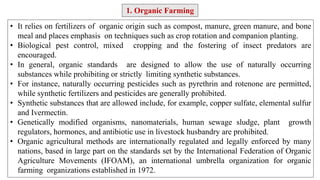 1. Organic Farming
• It relies on fertilizers of organic origin such as compost, manure, green manure, and bone
meal and places emphasis on techniques such as crop rotation and companion planting.
• Biological pest control, mixed cropping and the fostering of insect predators are
encouraged.
• In general, organic standards are designed to allow the use of naturally occurring
substances while prohibiting or strictly limiting synthetic substances.
• For instance, naturally occurring pesticides such as pyrethrin and rotenone are permitted,
while synthetic fertilizers and pesticides are generally prohibited.
• Synthetic substances that are allowed include, for example, copper sulfate, elemental sulfur
and Ivermectin.
• Genetically modified organisms, nanomaterials, human sewage sludge, plant growth
regulators, hormones, and antibiotic use in livestock husbandry are prohibited.
• Organic agricultural methods are internationally regulated and legally enforced by many
nations, based in large part on the standards set by the International Federation of Organic
Agriculture Movements (IFOAM), an international umbrella organization for organic
farming organizations established in 1972.
 