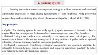 Farming system is a resource management strategy to achieve economic and sustained
agricultural production to meet diverse requirements of farm livelihood while preserving
resource base and maintaining a high level of environment quality (Lal and Miller 1990).
Key principles:
• Cyclic: The farming system is essentially cyclic (organic resources – livestock – land –
crops). Therefore, management decisions related to one component may affect the others.
• Rational: Using crop residues more rationally is an important route out of poverty. For
resource-poor farmers, the correct management of crop residues, together with an optimal
allocation of scarce resources, leads to sustainable production.
• Ecologically sustainable: Combining ecological sustainability and economic viability, the
integrated livestock-farming system maintains and improves agricultural productivity while
also reducing negative environmental impacts.
2. Farming system
 