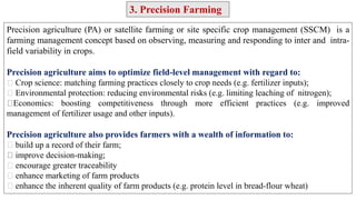 Precision agriculture (PA) or satellite farming or site specific crop management (SSCM) is a
farming management concept based on observing, measuring and responding to inter and intra-
field variability in crops.
Precision agriculture aims to optimize field-level management with regard to:
Crop science: matching farming practices closely to crop needs (e.g. fertilizer inputs);
Environmental protection: reducing environmental risks (e.g. limiting leaching of nitrogen);
Economics: boosting competitiveness through more efficient practices (e.g. improved
management of fertilizer usage and other inputs).
Precision agriculture also provides farmers with a wealth of information to:
build up a record of their farm;
improve decision-making;
encourage greater traceability
enhance marketing of farm products
enhance the inherent quality of farm products (e.g. protein level in bread-flour wheat)
3. Precision Farming
 