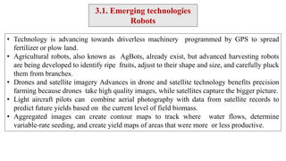 • Technology is advancing towards driverless machinery programmed by GPS to spread
fertilizer or plow land.
• Agricultural robots, also known as AgBots, already exist, but advanced harvesting robots
are being developed to identify ripe fruits, adjust to their shape and size, and carefully pluck
them from branches.
• Drones and satellite imagery Advances in drone and satellite technology benefits precision
farming because drones take high quality images, while satellites capture the bigger picture.
• Light aircraft pilots can combine aerial photography with data from satellite records to
predict future yields based on the current level of field biomass.
• Aggregated images can create contour maps to track where water flows, determine
variable-rate seeding, and create yield maps of areas that were more or less productive.
3.1. Emerging technologies
Robots
 