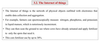 • The Internet of things is the network of physical objects outfitted with electronics that
enable data collection and aggregation.
• For example, farmers can spectroscopically measure nitrogen, phosphorus, and potassium
in liquid manure, which is notoriously inconsistent.
• They can then scan the ground to see where cows have already urinated and apply fertilizer
to only the spots that need it.
• This cuts fertilizer use by up to 30%.
3.2. The Internet of things
 