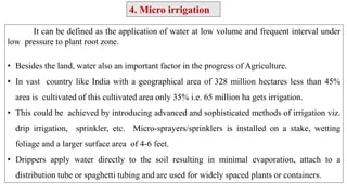 It can be defined as the application of water at low volume and frequent interval under
low pressure to plant root zone.
• Besides the land, water also an important factor in the progress of Agriculture.
• In vast country like India with a geographical area of 328 million hectares less than 45%
area is cultivated of this cultivated area only 35% i.e. 65 million ha gets irrigation.
• This could be achieved by introducing advanced and sophisticated methods of irrigation viz.
drip irrigation, sprinkler, etc. Micro-sprayers/sprinklers is installed on a stake, wetting
foliage and a larger surface area of 4-6 feet.
• Drippers apply water directly to the soil resulting in minimal evaporation, attach to a
distribution tube or spaghetti tubing and are used for widely spaced plants or containers.
4. Micro irrigation
 