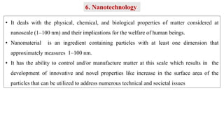 • It deals with the physical, chemical, and biological properties of matter considered at
nanoscale (1–100 nm) and their implications for the welfare of human beings.
• Nanomaterial is an ingredient containing particles with at least one dimension that
approximately measures 1–100 nm.
• It has the ability to control and/or manufacture matter at this scale which results in the
development of innovative and novel properties like increase in the surface area of the
particles that can be utilized to address numerous technical and societal issues
6. Nanotechnology
 