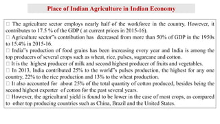 Place of Indian Agriculture in Indian Economy
The agriculture sector employs nearly half of the workforce in the country. However, it
contributes to 17.5 % of the GDP ( at current prices in 2015-16).
Agriculture sector‟s contribution has decreased from more than 50% of GDP in the 1950s
to 15.4% in 2015-16.
India‟s production of food grains has been increasing every year and India is among the
top producers of several crops such as wheat, rice, pulses, sugarcane and cotton.
It is the highest producer of milk and second highest producer of fruits and vegetables.
In 2013, India contributed 25% to the world‟s pulses production, the highest for any one
country, 22% to the rice production and 13% to the wheat production.
It also accounted for about 25% of the total quantity of cotton produced, besides being the
second highest exporter of cotton for the past several years.
However, the agricultural yield is found to be lower in the case of most crops, as compared
to other top producing countries such as China, Brazil and the United States.
 