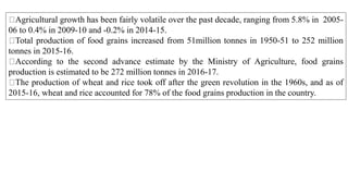Agricultural growth has been fairly volatile over the past decade, ranging from 5.8% in 2005-
06 to 0.4% in 2009-10 and -0.2% in 2014-15.
Total production of food grains increased from 51million tonnes in 1950-51 to 252 million
tonnes in 2015-16.
According to the second advance estimate by the Ministry of Agriculture, food grains
production is estimated to be 272 million tonnes in 2016-17.
The production of wheat and rice took off after the green revolution in the 1960s, and as of
2015-16, wheat and rice accounted for 78% of the food grains production in the country.
 