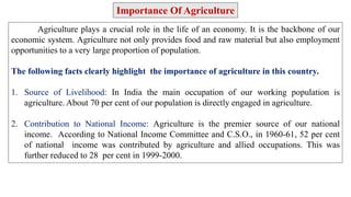 Agriculture plays a crucial role in the life of an economy. It is the backbone of our
economic system. Agriculture not only provides food and raw material but also employment
opportunities to a very large proportion of population.
The following facts clearly highlight the importance of agriculture in this country.
1. Source of Livelihood: In India the main occupation of our working population is
agriculture. About 70 per cent of our population is directly engaged in agriculture.
2. Contribution to National Income: Agriculture is the premier source of our national
income. According to National Income Committee and C.S.O., in 1960-61, 52 per cent
of national income was contributed by agriculture and allied occupations. This was
further reduced to 28 per cent in 1999-2000.
Importance Of Agriculture
 