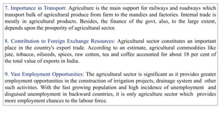 7. Importance in Transport: Agriculture is the main support for railways and roadways which
transport bulk of agricultural produce from farm to the mandies and factories. Internal trade is
mostly in agricultural products. Besides, the finance of the govt, also, to the large extent,
depends upon the prosperity of agricultural sector.
8. Contribution to Foreign Exchange Resources: Agricultural sector constitutes an important
place in the country's export trade. According to an estimate, agricultural commodities like
jute, tobacco, oilseeds, spices, raw cotton, tea and coffee accounted for about 18 per cent of
the total value of exports in India.
9. Vast Employment Opportunities: The agricultural sector is significant as it provides greater
employment opportunities in the construction of irrigation projects, drainage system and other
such activities. With the fast growing population and high incidence of unemployment and
disguised unemployment in backward countries, it is only agriculture sector which provides
more employment chances to the labour force.
 