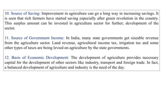 10. Source of Saving: Improvement in agriculture can go a long way in increasing savings. It
is seen that rich farmers have started saving especially after green revolution in the country.
This surplus amount can be invested in agriculture sector for further; development of the
sector.
11. Source of Government Income: In India, many state governments get sizeable revenue
from the agriculture sector. Land revenue, agricultural income tax, irrigation tax and some
other types of taxes are being levied on agriculture by the state governments.
12. Basis of Economic Development: The development of agriculture provides necessary
capital for the development of other sectors like industry, transport and foreign trade. In fact,
a balanced development of agriculture and industry is the need of the day.
 