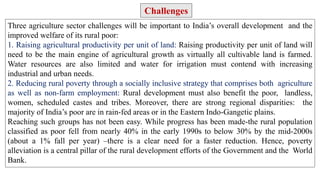 Three agriculture sector challenges will be important to India’s overall development and the
improved welfare of its rural poor:
1. Raising agricultural productivity per unit of land: Raising productivity per unit of land will
need to be the main engine of agricultural growth as virtually all cultivable land is farmed.
Water resources are also limited and water for irrigation must contend with increasing
industrial and urban needs.
2. Reducing rural poverty through a socially inclusive strategy that comprises both agriculture
as well as non-farm employment: Rural development must also benefit the poor, landless,
women, scheduled castes and tribes. Moreover, there are strong regional disparities: the
majority of India’s poor are in rain-fed areas or in the Eastern Indo-Gangetic plains.
Reaching such groups has not been easy. While progress has been made-the rural population
classified as poor fell from nearly 40% in the early 1990s to below 30% by the mid-2000s
(about a 1% fall per year) –there is a clear need for a faster reduction. Hence, poverty
alleviation is a central pillar of the rural development efforts of the Government and the World
Bank.
Challenges
 