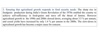 3. Ensuring that agricultural growth responds to food security needs: The sharp rise in
foodgrain production during India’s Green Revolution of the 1970s enabled the country to
achieve self-sufficiency in food-grains and stave off the threat of famine. However
agricultural growth in the 1990s and 2000s slowed down, averaging about 3.5 % per annum,
and cereal yields have increased by only 1.4 % per annum in the 2000s. The slow-down in
agricultural growth has become a major cause for concern.
 