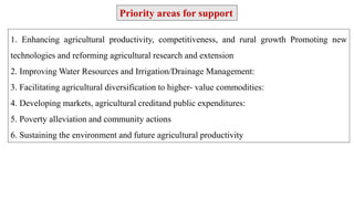1. Enhancing agricultural productivity, competitiveness, and rural growth Promoting new
technologies and reforming agricultural research and extension
2. Improving Water Resources and Irrigation/Drainage Management:
3. Facilitating agricultural diversification to higher- value commodities:
4. Developing markets, agricultural creditand public expenditures:
5. Poverty alleviation and community actions
6. Sustaining the environment and future agricultural productivity
Priority areas for support
 
