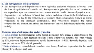B. Soil retrogression and degradation
• Soil retrogression and degradation are two regressive evolution processes associated with
the loss of equilibrium of a stable soil. Retrogression is primarily due to soil erosion and
corresponds to a phenomenon where succession reverts the land to its natural physical state.
• Degradation is an evolution, different from natural evolution, related to the local climate and
vegetation. It is due to the replacement of primary plant communities (known as climax
vegetation) by the secondary communities. This replacement modifies the humus
composition and amount, and affects the formation of the soil. It is directly related to human
activity.
Consequences of soil regression and degradation
Yields impact: Recent increases in the human population have placed a great strain on the
world's soil systems. Slight degradation refers to land where yield potential has been reduced
by 10%, moderate degradation refers to a yield decrease from 10-50%. Severely degraded soils
have lost more than 50% of their potential.
Natural disasters: Natural disasters such as mud flows, floods are responsible for the death
of many living beings each year.
 