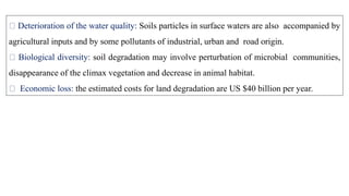 Deterioration of the water quality: Soils particles in surface waters are also accompanied by
agricultural inputs and by some pollutants of industrial, urban and road origin.
Biological diversity: soil degradation may involve perturbation of microbial communities,
disappearance of the climax vegetation and decrease in animal habitat.
Economic loss: the estimated costs for land degradation are US $40 billion per year.
 
