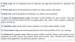 8. Sugar crops: the two important crops are sugarcane and sugar beet cultivated for production for
sugar.
9. Starch crops: grown for the production of starch. E.g. tapioca, potato, sweet potato.
10. Dreg crop: used for preparation for medicines. E.g. tobacco, mint, pyrethrum.
11. Spices & condiments/spices crops: crop plants as their products are used to flavor taste and
sometime color the fresh preserved food. E.g. ginger, garlic, chili, cumin onion, coriander, cardamom,
pepper, turmeric etc.
12. Vegetables crops: may be leafy as fruity vegetables. E.g. Palak, mentha, Brinjal, tomato.
13. Green manure crop: grown and incorporated into soil to increase fertility of soil. E.g. sun hemp.
14. Medicinal & aromatic crops: Medicinal plants includes cinchona, isabgoli, opium poppy, senna,
belladonna, rauwolfra, iycorice and aromatic plants such as lemon grass, citronella grass, palmorsa,
Japanese mint, peppermint, rose geranicem, jasmine, henna etc.
 
