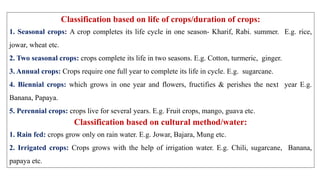 Classification based on life of crops/duration of crops:
1. Seasonal crops: A crop completes its life cycle in one season- Kharif, Rabi. summer. E.g. rice,
jowar, wheat etc.
2. Two seasonal crops: crops complete its life in two seasons. E.g. Cotton, turmeric, ginger.
3. Annual crops: Crops require one full year to complete its life in cycle. E.g. sugarcane.
4. Biennial crops: which grows in one year and flowers, fructifies & perishes the next year E.g.
Banana, Papaya.
5. Perennial crops: crops live for several years. E.g. Fruit crops, mango, guava etc.
Classification based on cultural method/water:
1. Rain fed: crops grow only on rain water. E.g. Jowar, Bajara, Mung etc.
2. Irrigated crops: Crops grows with the help of irrigation water. E.g. Chili, sugarcane, Banana,
papaya etc.
 