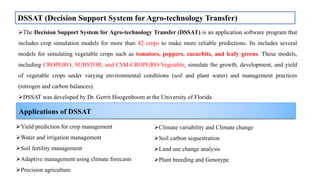 DSSAT (Decision Support System for Agro-technology Transfer)
The Decision Support System for Agro-technology Transfer (DSSAT) is an application software program that
includes crop simulation models for more than 42 crops to make more reliable predictions. Its includes several
models for simulating vegetable crops such as tomatoes, peppers, cucurbits, and leafy greens. These models,
including CROPGRO, SUBSTOR, and CSM-CROPGRO-Vegetable, simulate the growth, development, and yield
of vegetable crops under varying environmental conditions (soil and plant water) and management practices
(nitrogen and carbon balances).
DSSAT was developed by Dr. Gerrit Hoogenboom at the University of Florida
Yield prediction for crop management
Water and irrigation management
Soil fertility management
Adaptive management using climate forecasts
Precision agriculture
Climate variability and Climate change
Soil carbon sequestration
Land use change analysis
Plant breeding and Genotype
Applications of DSSAT
 
