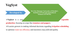 VegSyst
VegSyst is a crop simulation model specifically designed for vegetable
production, focusing on crops like tomatoes and peppers.
It assists growers in making informed decisions regarding irrigation scheduling
to optimize water use efficiency and maximize crop yield and quality.
Developed by
Dr. Eric Simonne University of Florida's
Institute of Food and Agricultural
Sciences (UF/IFAS).
 