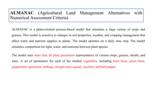 ALMANAC (Agricultural Land Management Alternatives with
Numerical Assessment Criteria)
ALMANAC is a plant-oriented process-based model that simulates a large variety of crops and
grasses. This model is sensitive to changes in soil properties, weather, and cropping management that
affect water and nutrient supplies to plants. The model operates on a daily time step. The model
simulates competition for light, water, and nutrients between plant species
The model uses more than 50 plant parameters representative of various crops, grasses, shrubs, and
trees. A set of parameters for each of the studied vegetables, including bush bean, green bean,
peppermint, spearmint, cabbage, straight neck squash, zucchini, and bell pepper.
 