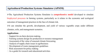Agricultural Production Systems Simulator (APSIM)
The Agricultural Production Systems Simulator is comprehensive model developed to simulate
biophysical processes in farming systems, particularly as it relates to the economic and ecological
outcomes of management practices in the face of climate risk.
It can simulate the growth, development, and yield of various vegetable crops under different
climates, soils, and management scenarios.
Applications
Support for on-farm decision making,
Farming systems design for production or resource management
Assessment of the value of seasonal climate forecasting
Analysis of supply chain issues in agribusiness
Development of waste management guidelines
Risk assessment for policy making
As a guide for research and educational activities
 
