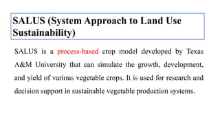SALUS (System Approach to Land Use
Sustainability)
SALUS is a process-based crop model developed by Texas
A&M University that can simulate the growth, development,
and yield of various vegetable crops. It is used for research and
decision support in sustainable vegetable production systems.
 