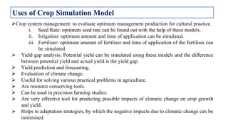 Crop system management: to evaluate optimum management production for cultural practice.
i. Seed Rate: optimum seed rate can be found out with the help of these models.
ii. Irrigation: optimum amount and time of application can be simulated.
iii. Fertiliser: optimum amount of fertiliser and time of application of the fertiliser can
be simulated.
 Yield gap analysis: Potential yield can be simulated using these models and the difference
between potential yield and actual yield is the yield gap.
 Yield prediction and forecasting.
 Evaluation of climate change.
 Useful for solving various practical problems in agriculture.
 Are resource conserving tools.
 Can be used in precision farming studies.
 Are very effective tool for predicting possible impacts of climatic change on crop growth
and yield.
 Helps in adaptation strategies, by which the negative impacts due to climatic change can be
minimised.
Uses of Crop Simulation Model
 