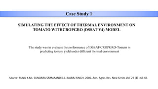 Case Study 1
SIMULATING THE EFFECT OF THERMAL ENVIRONMENT ON
TOMATO WITHCROPGRO (DSSAT V4) MODEL
Source: SUNIL K.M., SUNDARA SARMAAND K.S. BALRAJ SINGH, 2006. Ann. Agric. Res. New Series Vol. 27 (1) : 63-66
The study was to evaluate the performance of DSSAT-CROPGRO-Tomato in
predicting tomato yield under different thermal environment
 