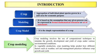 INTRODUCTION
Crop modeling involves the use of computational techniques to
simulate the growth, development and yield of crops under various
environmental conditions.
In vegetable production, crop modeling helps predict how different
factors such as weather, soil and management practices influence crop
growth and yield.
Crop modeling
• Aggregation of individual plant species grown in a
unit area for economic purpose
Crop
• It is based on the assumption that any given process can
be expressed in formal mathematical statement or set of
statements.
Modeling
• It is the simple representation of a crop
Crop Model
 