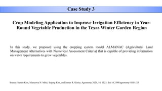 Crop Modeling Application to Improve Irrigation Efficiency in Year-
Round Vegetable Production in the Texas Winter Garden Region
Case Study 3
In this study, we proposed using the cropping system model ALMANAC (Agricultural Land
Management Alternatives with Numerical Assessment Criteria) that is capable of providing information
on water requirements to grow vegetables.
Source: Sumin Kim, Manyowa N. Meki, Sojung Kim, and James R. Kiniry. Agronomy 2020, 10, 1525; doi:10.3390/agronomy10101525
 