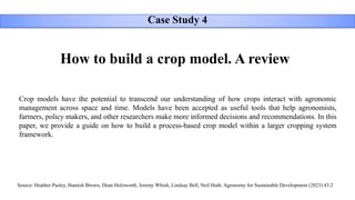 How to build a crop model. A review
Source: Heather Pasley, Hamish Brown, Dean Holzworth, Jeremy Whish, Lindsay Bell, Neil Huth. Agronomy for Sustainable Development (2023) 43:2
Crop models have the potential to transcend our understanding of how crops interact with agronomic
management across space and time. Models have been accepted as useful tools that help agronomists,
farmers, policy makers, and other researchers make more informed decisions and recommendations. In this
paper, we provide a guide on how to build a process-based crop model within a larger cropping system
framework.
Case Study 4
 