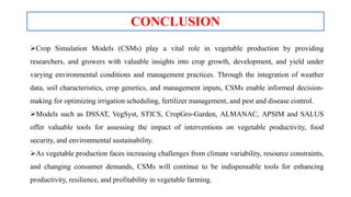 Crop Simulation Models (CSMs) play a vital role in vegetable production by providing
researchers, and growers with valuable insights into crop growth, development, and yield under
varying environmental conditions and management practices. Through the integration of weather
data, soil characteristics, crop genetics, and management inputs, CSMs enable informed decision-
making for optimizing irrigation scheduling, fertilizer management, and pest and disease control.
Models such as DSSAT, VegSyst, STICS, CropGro-Garden, ALMANAC, APSIM and SALUS
offer valuable tools for assessing the impact of interventions on vegetable productivity, food
security, and environmental sustainability.
As vegetable production faces increasing challenges from climate variability, resource constraints,
and changing consumer demands, CSMs will continue to be indispensable tools for enhancing
productivity, resilience, and profitability in vegetable farming.
CONCLUSION
 