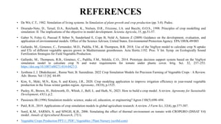 REFERENCES
• De Wit, C.T., 1982. Simulation of living systems. In Simulation of plant growth and crop production (pp. 3-8). Pudoc.
• Dourado-Neto, D., Teruel, D.A., Reichardt, K., Nielsen, D.R., Frizzone, J.A. and Bacchi, O.O.S., 1998. Principles of crop modelling and
simulation: II. The implications of the objective in model development. Scientia Agricola, 55, pp.51-57.
• Gaber N, Foley G, Pascual P, Stiber N, Sunderland E, Cope B, Nold A, Saleem Z (2009) Guidance on the development, evaluation, and
application of environmental models. Office of the Science Advisor, United States. Environmental Protection Agency. EPA/100/K-09/003
• Gallardo, M., Gimenez, C., Fernandez, M.D., Padilla, F.M., & Thompson, B.R. 2018. Use of the VegSyst model to calculate crop N uptake
and ETc of different vegetable species grown in Mediterranean greenhouses. Acta Hortic.1192. Proc. V Int. Symp. on Ecologically Sound
Fertilization Strategies for Field Vegetable Production.
• Gallardo, M., Thompson, R.B., Giménez, C., Padilla, F.M., Stöckle, C.O., 2014. Prototype decision support system based on the VegSyst
simulation model to calculate crop N and water requirements for tomato under plastic cover. Irrig. Sci. 32, 237–253.
https://doi.org/10.1007/s00271-014-0427-3.
• Jyothsna J, J. Dhakshayani , Reena Nair, B. Surendiran. 2022 Crop Simulation Models for Precision Farming of Vegetable Crops : A Review.
Adv. Biores. Vol 13 [6]. 44-49.
• Kim, S., Meki, M.N., Kim, S. and Kiniry, J.R., 2020. Crop modeling application to improve irrigation efficiency in year-round vegetable
production in the Texas winter garden region. Agronomy, 10(10), p.1525.
• Pasley, H., Brown, H., Holzworth, D., Whish, J., Bell, L. and Huth, N., 2023. How to build a crop model. A review. Agronomy for Sustainable
Development, 43(1), p.2.
• Passioura JB (1996) Simulation models: science, snake oil, education, or engineering? Agron J 88(5):690–694.
• Patil, R.H., 2019. Applications of crop simulation models in global agriculture research: A review. J Farm Sci, 32(4), pp.377-387.
• Sunil, K.M., SARMA, S. and SINGH, K.B., 2006. Simulating the effect of thermal environment on tomato with CROPGRO (DSSAT V4)
model. Annals of Agricultural Research, 27(1).
• Vegetable Crops Production PPT-1 | PDF | Vegetables | Plant Nursery (scribd.com)
 