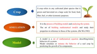 A crop refers to any cultivated plant species that is
grown and harvested on a large scale for food, feed,
fiber, fuel, or other economic purposes.
Crop
SIMULATION
It is the process of building models and analysing the system.
The art of building mathematical models and study their
properties in reference to those of the systems. (De Wit,1982)
Model
A model is a set of mathematical equation describing/mimic
behavior of a system.
Model simulates or imitates the behavior of a real crop by
predicting the growth of its components.
 