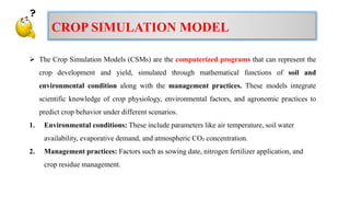  The Crop Simulation Models (CSMs) are the computerized programs that can represent the
crop development and yield, simulated through mathematical functions of soil and
environmental condition along with the management practices. These models integrate
scientific knowledge of crop physiology, environmental factors, and agronomic practices to
predict crop behavior under different scenarios.
1. Environmental conditions: These include parameters like air temperature, soil water
availability, evaporative demand, and atmospheric CO₂ concentration.
2. Management practices: Factors such as sowing date, nitrogen fertilizer application, and
crop residue management.
CROP SIMULATION MODEL
 