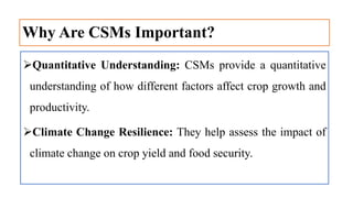 Why Are CSMs Important?
Quantitative Understanding: CSMs provide a quantitative
understanding of how different factors affect crop growth and
productivity.
Climate Change Resilience: They help assess the impact of
climate change on crop yield and food security.
 
