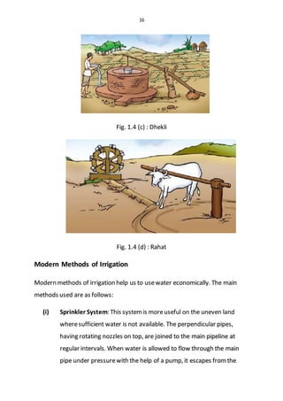 16
Fig. 1.4 (c) : Dhekli
Fig. 1.4 (d) : Rahat
Modern Methods of Irrigation
Modern methods of irrigation help us to usewater economically. The main
methods used are as follows:
(i) Sprinkler System: This systemis moreuseful on the uneven land
wheresufficient water is not available. The perpendicular pipes,
having rotating nozzles on top, are joined to the main pipeline at
regular intervals. When water is allowed to flow through the main
pipe under pressurewith the help of a pump, it escapes from the
 