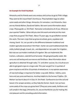 27
An Example for FieldTripWork
Himanshu and his friends were very anxious and curious to go to Thikri village.
They went to Shri Jiwan Patel’s farmhouse. They had taken bags to collect
some seeds and other things. Himanshu: Sir namaskar, I amHimanshu. Here
are my friends Mohan, David and Sabiha. We want someinformation about
crops. Pleaseguide us. ShriPatel : Namaskar and welcome all of you. Whatare
your queries? Sabiha : When did you start this work and whatare the main
crops that you grow? ShriPatel : About 75 years ago, my grandfather started
this work. Themain crops that we grow arewheat, gram, soyabean and
moong. David : Sir, can you tell us the difference between traditional and
modern agricultural practices? ShriPatel : Earlier weused traditional tools like
sickle, bullock plough, trowel, etc., and depended on rain water for irrigation.
But now we usemodern methods of irrigation. We use implements like
tractors, cultivators, seed drill and harvester. We get good quality seeds. We
carry out soil testing and usemanure and fertilisers. New information about
agriculture is obtained through radio, T.V. and other sources. As a resultwe are
able to get good crops on a large scale. This year we got 9 to 11 quintals of
gramcrop/acre and 20 to 25 quintals of wheat/acre. In my opinion awareness
of new technology is important for better crop yield. Mohan : Sabiha, come
here and see some earthworms. Arethey helpful to the farmers? Sabiha : Oh
Mohan! we learnt about it in Class VI. ShriPatel : Earthworms turn the soil and
loosen it for proper aeration, so they help the farmer. David : Can we have
some seeds of the crops you grow here? [They put some seeds, fertilisers and
soil sample in the bags.] Himanshu: Sir, weare thankfulto you for making this
visit pleasant and for providing usefulinformation.
 