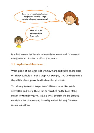 3
In order to providefood for a large population— regular production, proper
management and distribution of food is necessary.
When plants of the same kind are grown and cultivated at one place
on a large scale, it is called a crop. For example, crop of wheat means
that all the plants grown in a field are that of wheat.
You already know that Crops are of different types like cereals,
vegetables and fruits. These can be classified on the basis of the
season in which they grow. India is a vast country and the climatic
conditions like temperature, humidity and rainfall vary from one
region to another.
Since we all need food, how can
we provide food to a large
number of people in our country?
Food has to be
produced on a
large scale.
 